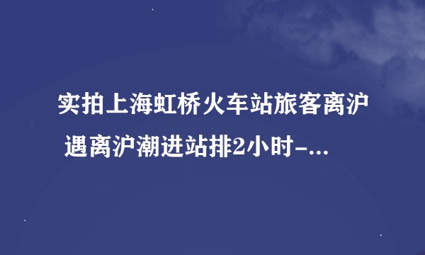 实拍上海虹桥火车站旅客离沪 遇离沪潮进站排2小时-今日热点