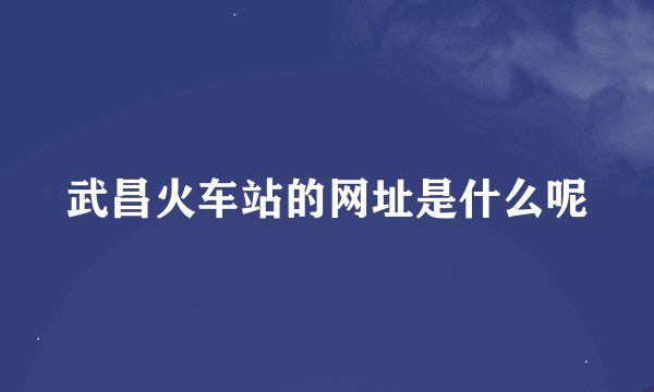 武昌火车站的网址是什么呢