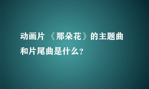 动画片 《那朵花》的主题曲和片尾曲是什么？