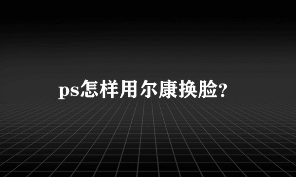 ps怎样用尔康换脸？