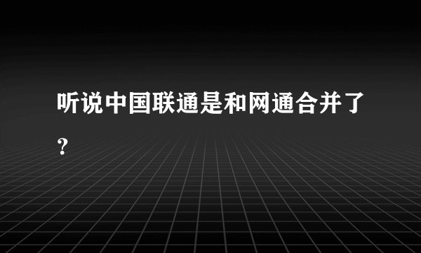 听说中国联通是和网通合并了？