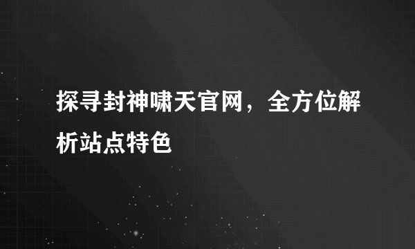 探寻封神啸天官网，全方位解析站点特色