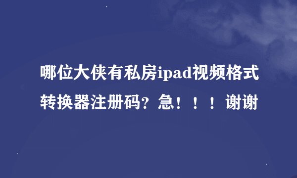 哪位大侠有私房ipad视频格式转换器注册码？急！！！谢谢