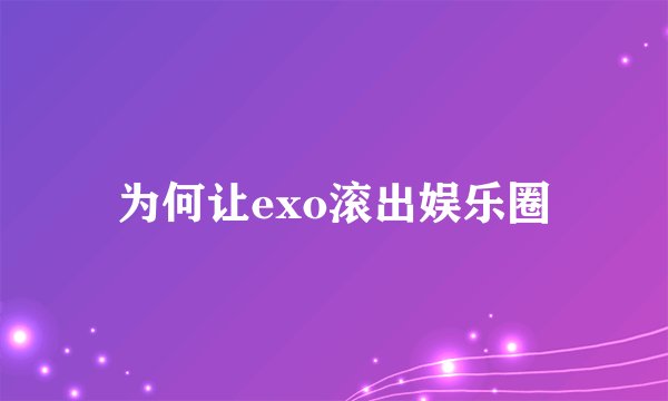 为何让exo滚出娱乐圈