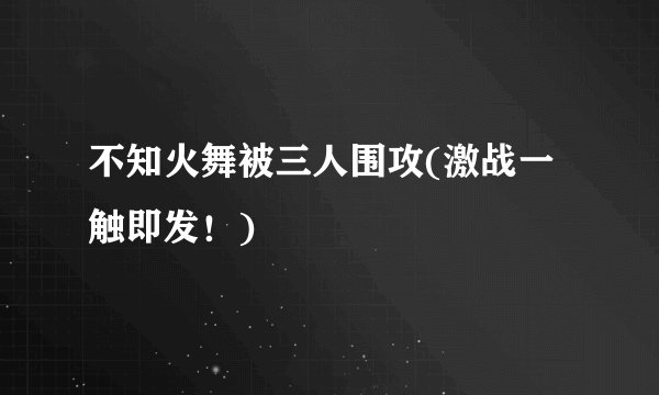不知火舞被三人围攻(激战一触即发！)