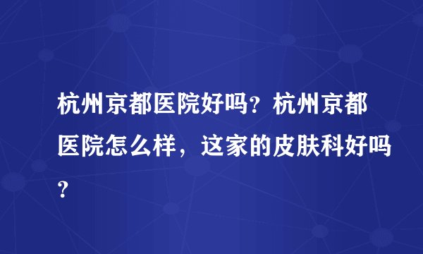 杭州京都医院好吗?杭州京都医院怎么样,这家的皮肤科好吗?