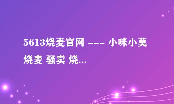 5613烧麦官网 --- 小咪小莫 烧麦 骚卖 烧麦歌词 小咪小莫在哪个YY 歌曲小咪小莫 小咪小莫照片?