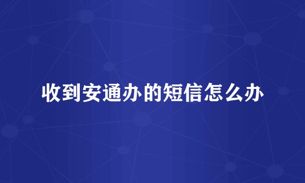 收到安通办的短信怎么办
