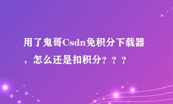 用了鬼哥Csdn免积分下载器，怎么还是扣积分？？？