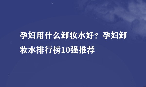 孕妇用什么卸妆水好?孕妇卸妆水排行榜10强推荐