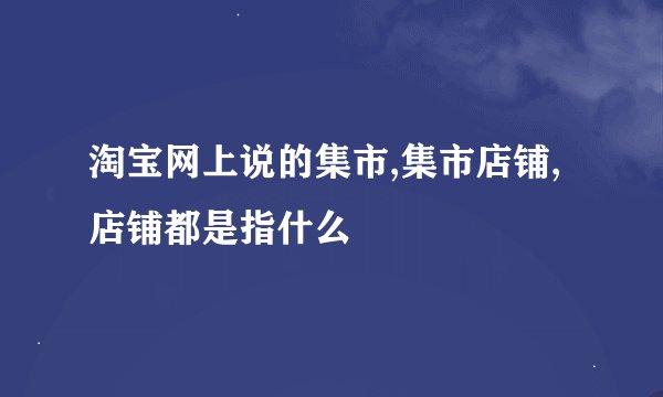 淘宝网上说的集市,集市店铺,店铺都是指什么