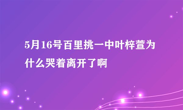 5月16号百里挑一中叶梓萱为什么哭着离开了啊