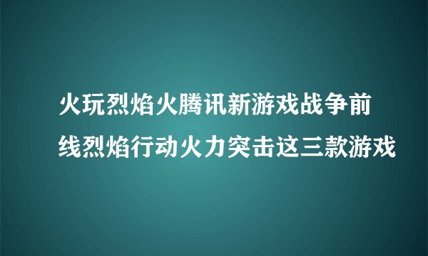 火玩烈焰火腾讯新游戏战争前线烈焰行动火力突击这三款游戏