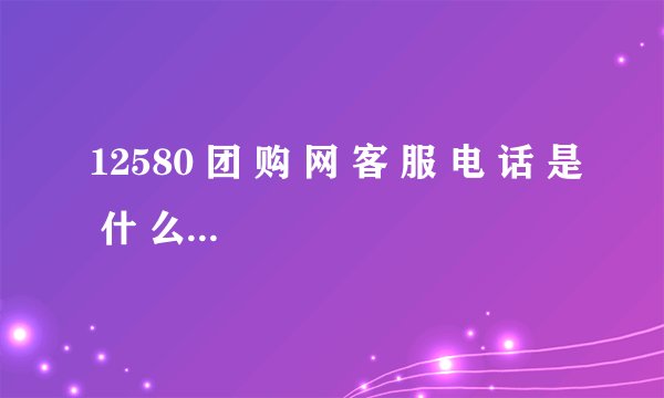 12580 团 购 网 客 服 电 话 是 什 么 （退款/咨询/热线）