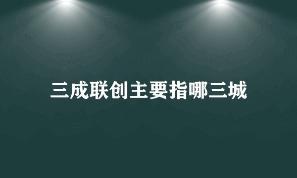 三成联创主要指哪三城