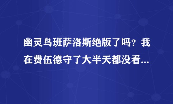 幽灵鸟班萨洛斯绝版了吗？我在费伍德守了大半天都没看见。如果能抓的话请问一下刷新时间。