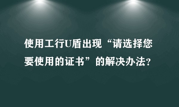 使用工行U盾出现“请选择您要使用的证书”的解决办法？