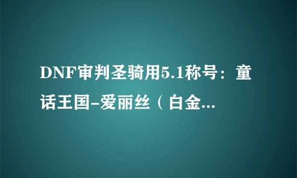 DNF审判圣骑用5.1称号：童话王国-爱丽丝（白金版）好吗？，审判圣骑应该用什么称号？