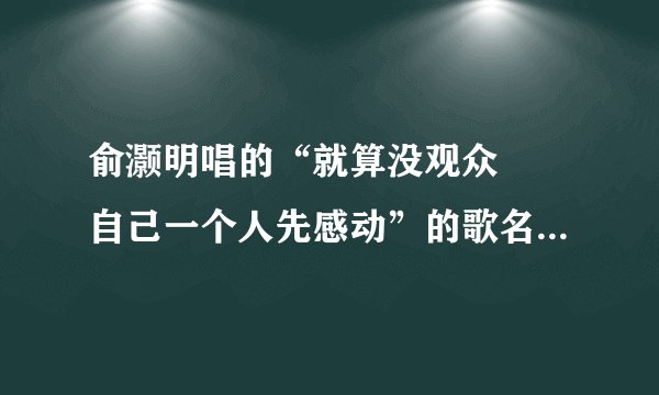 俞灏明唱的“就算没观众 自己一个人先感动”的歌名是???