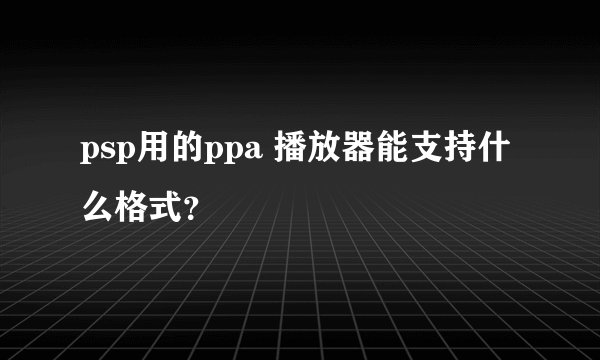 psp用的ppa 播放器能支持什么格式？