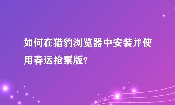如何在猎豹浏览器中安装并使用春运抢票版？