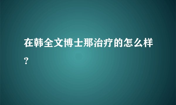 在韩全文博士那治疗的怎么样?