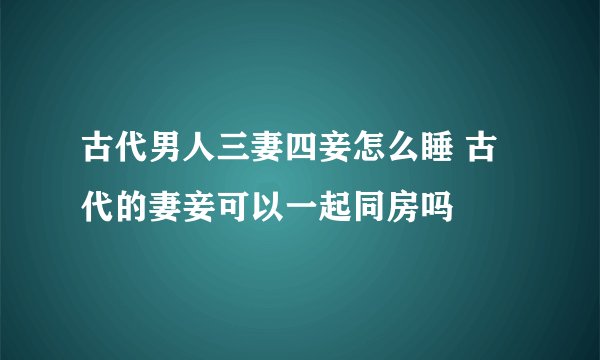 古代男人三妻四妾怎么睡 古代的妻妾可以一起同房吗
