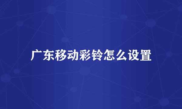 广东移动彩铃怎么设置