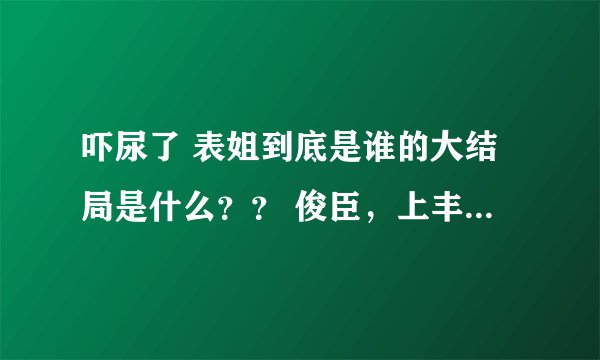 吓尿了 表姐到底是谁的大结局是什么?? 俊臣,上丰怎么样了