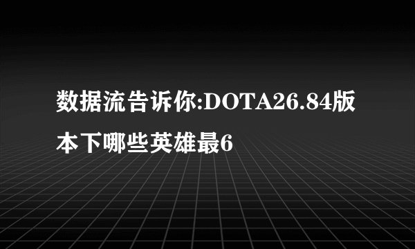 数据流告诉你:DOTA26.84版本下哪些英雄最6