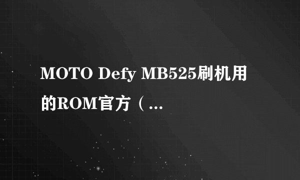 MOTO Defy MB525刷机用的ROM官方（官方这点粉重要哦）版本在那里下载？先行鸣谢各位~