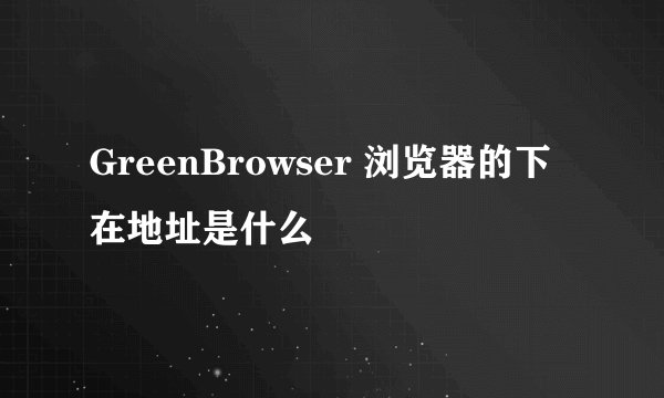 GreenBrowser 浏览器的下在地址是什么