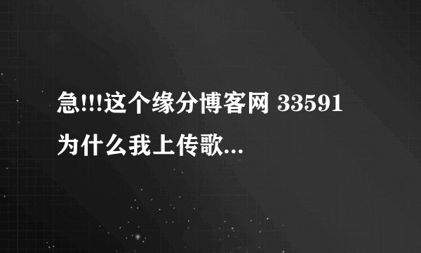 急!!!这个缘分博客网 33591 为什么我上传歌曲现在老提示歌曲名错误_百 ...