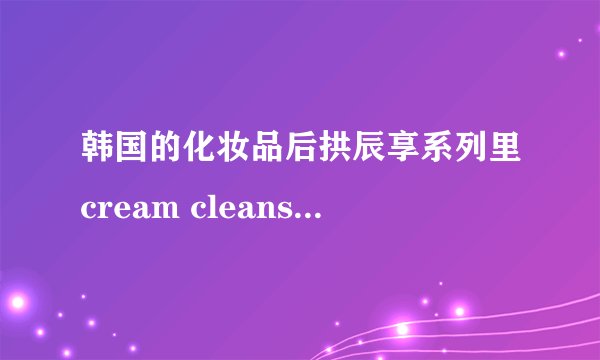 韩国的化妆品后拱辰享系列里cream cleanser是卸妆乳吗？
