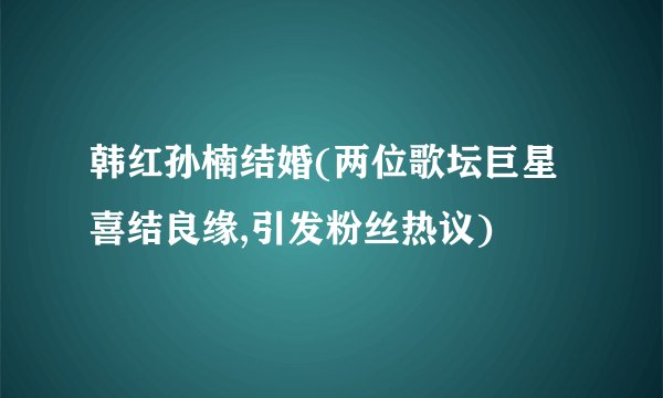 韩红孙楠结婚(两位歌坛巨星喜结良缘,引发粉丝热议)