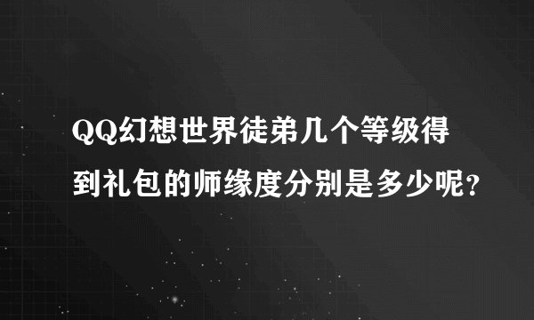 QQ幻想世界徒弟几个等级得到礼包的师缘度分别是多少呢？