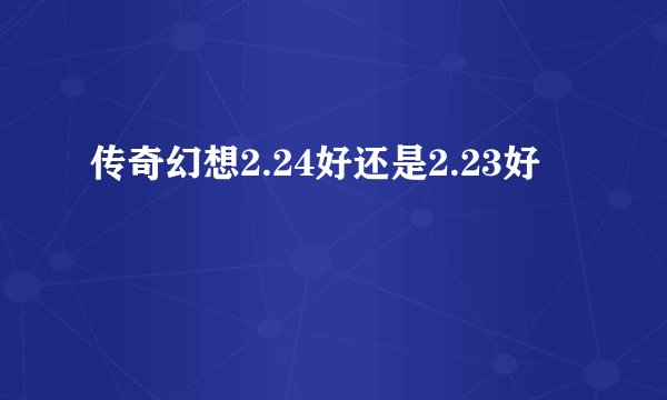 传奇幻想2.24好还是2.23好