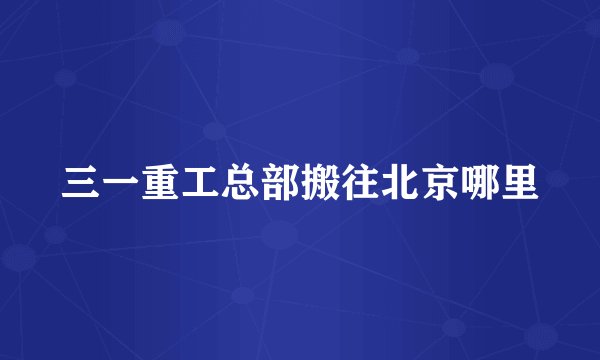 三一重工总部搬往北京哪里