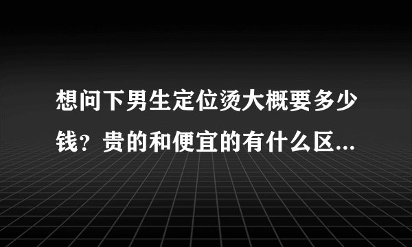 想问下男生定位烫大概要多少钱?贵的和便宜的有什么区别?烫过之后头发会不会变黄的?