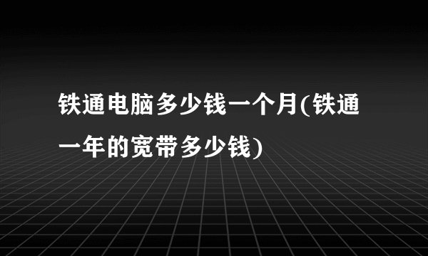 铁通电脑多少钱一个月(铁通一年的宽带多少钱)