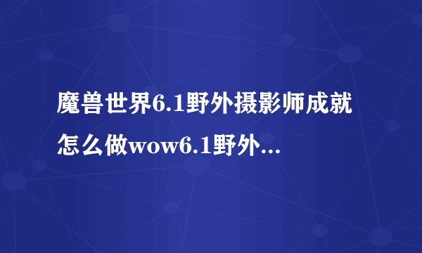 魔兽世界6.1野外摄影师成就怎么做wow6.1野外摄影师成就完成攻略