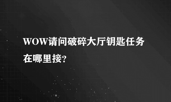 WOW请问破碎大厅钥匙任务在哪里接？