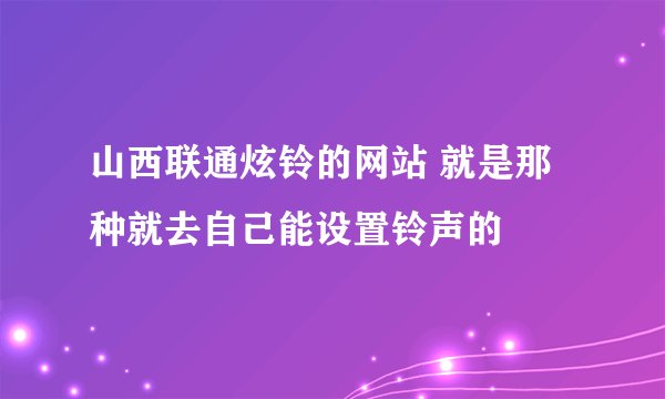 山西联通炫铃的网站 就是那种就去自己能设置铃声的