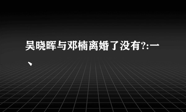 吴晓晖与邓楠离婚了没有?:一丶