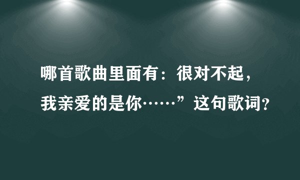 哪首歌曲里面有：很对不起，我亲爱的是你……”这句歌词？