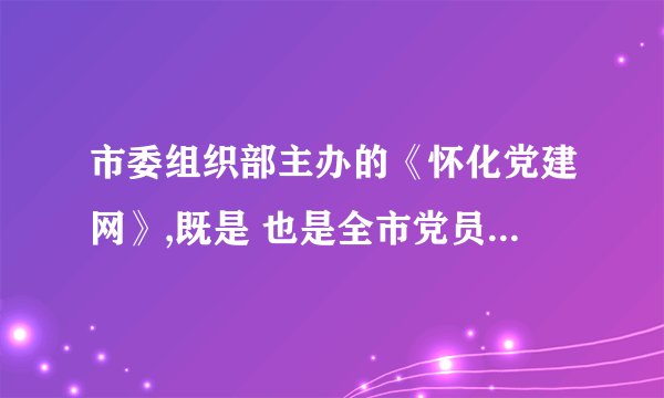 市委组织部主办的《怀化党建网》,既是 也是全市党员干部现代远程