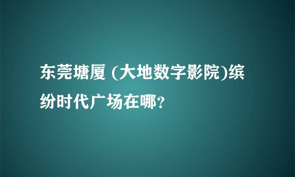 东莞塘厦 (大地数字影院)缤纷时代广场在哪?