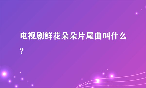 电视剧鲜花朵朵片尾曲叫什么？