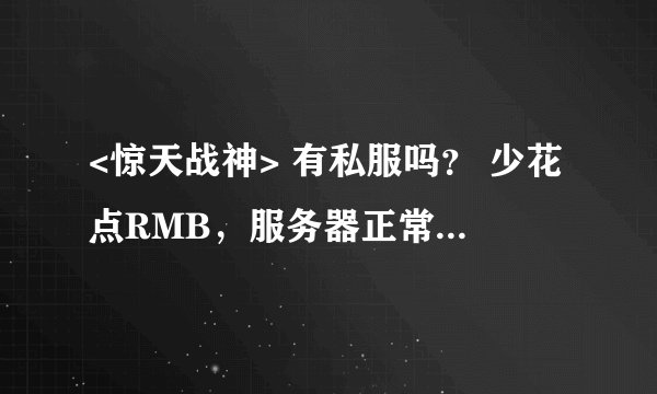 <惊天战神> 有私服吗？ 少花点RMB，服务器正常、经验高点，掉率高些。 都比其它代理好。