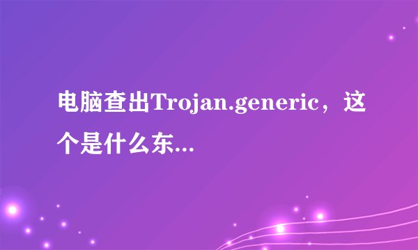 电脑查出Trojan.generic，这个是什么东西，安全吗？我该什么解决？